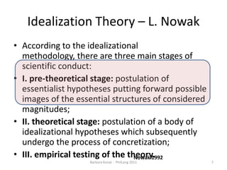 IdealizationTheory – L. NowakAccording to the idealizational methodology, there are three main stages of scientific conduct:I. pre-theoretical stage: postulation of essentialist hypotheses putting forwardpossible images of the essential structures of considered magnitudes;II. theoretical stage: postulation of a body of idealizational hypotheses whichsubsequently undergo the process of concretization;III. empirical testing of the theory.Nowak 19927Barbara Konat -  PhilLang 2011