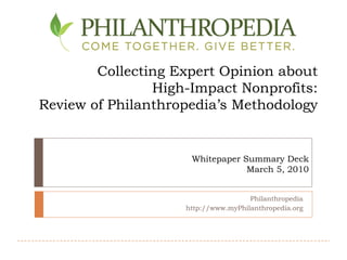 Collecting Expert Opinion about
                High-Impact Nonprofits:
Review of Philanthropedia’s Methodology


                     Whitepaper Summary Deck
                                 March 5, 2010


                                     Philanthropedia
                    http://www.myPhilanthropedia.org
 