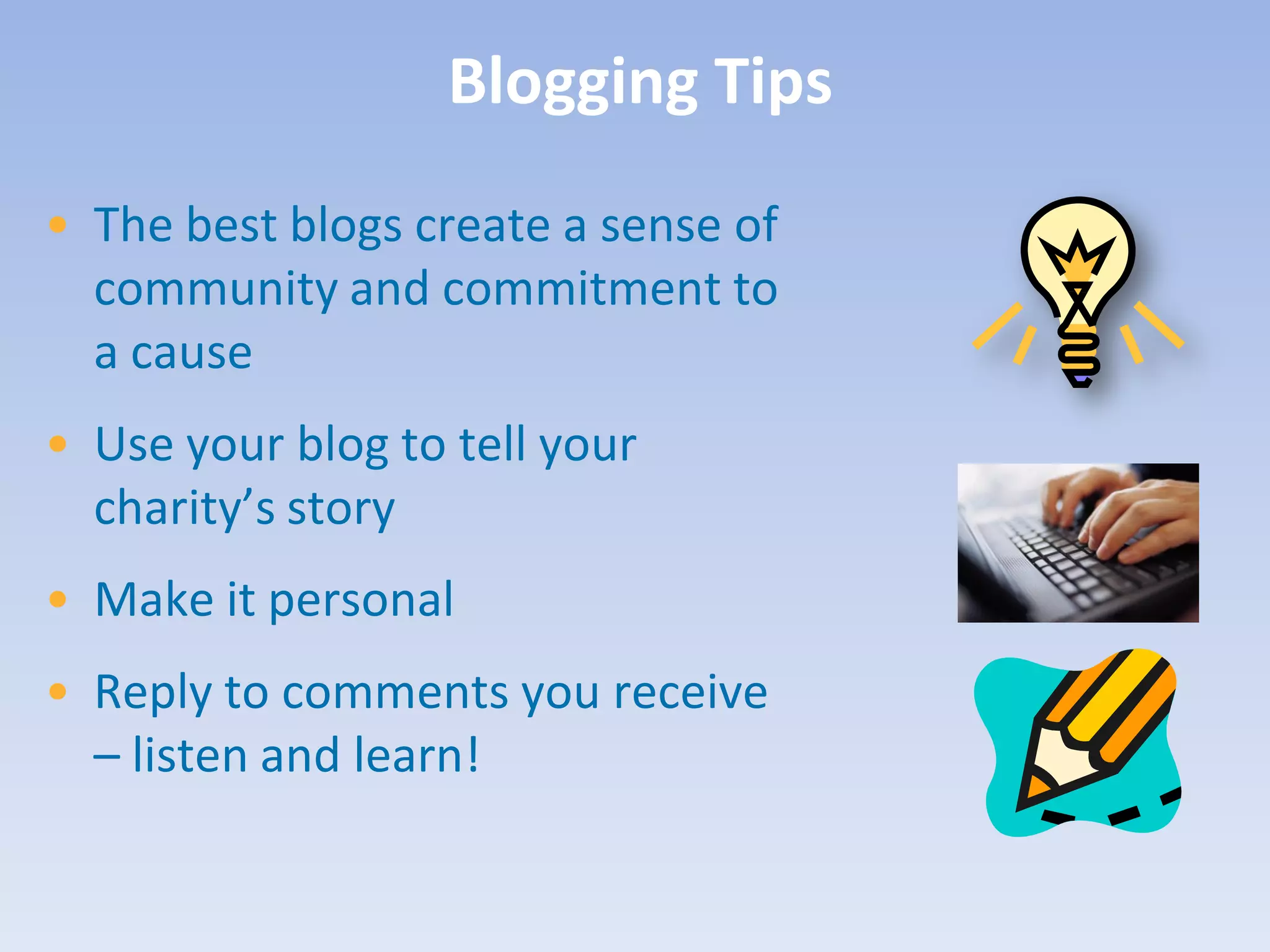 Blogging Tips
• The best blogs create a sense of
  community and commitment to
  a cause
• Use your blog to tell your
  charity’s story
• Make it personal
• Reply to comments you receive
  – listen and learn!
 