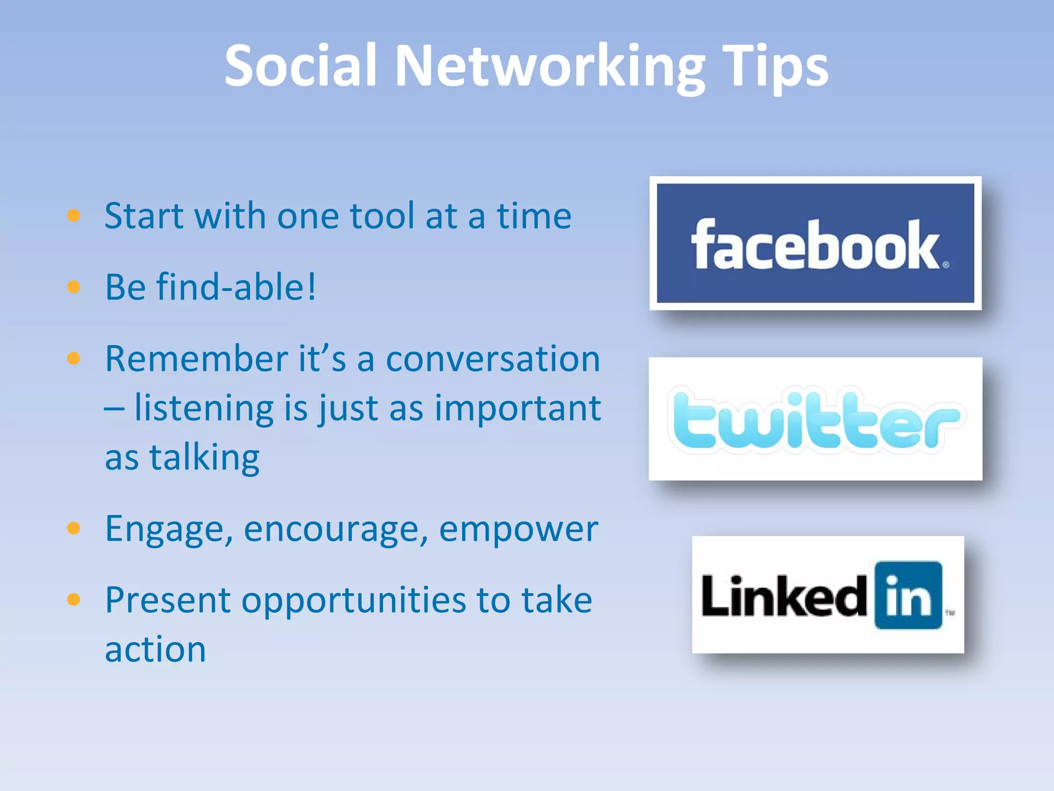 Social Networking Tips

• Start with one tool at a time
• Be find-able!
• Remember it’s a conversation
  – listening is just as important
  as talking
• Engage, encourage, empower
• Present opportunities to take
  action
 