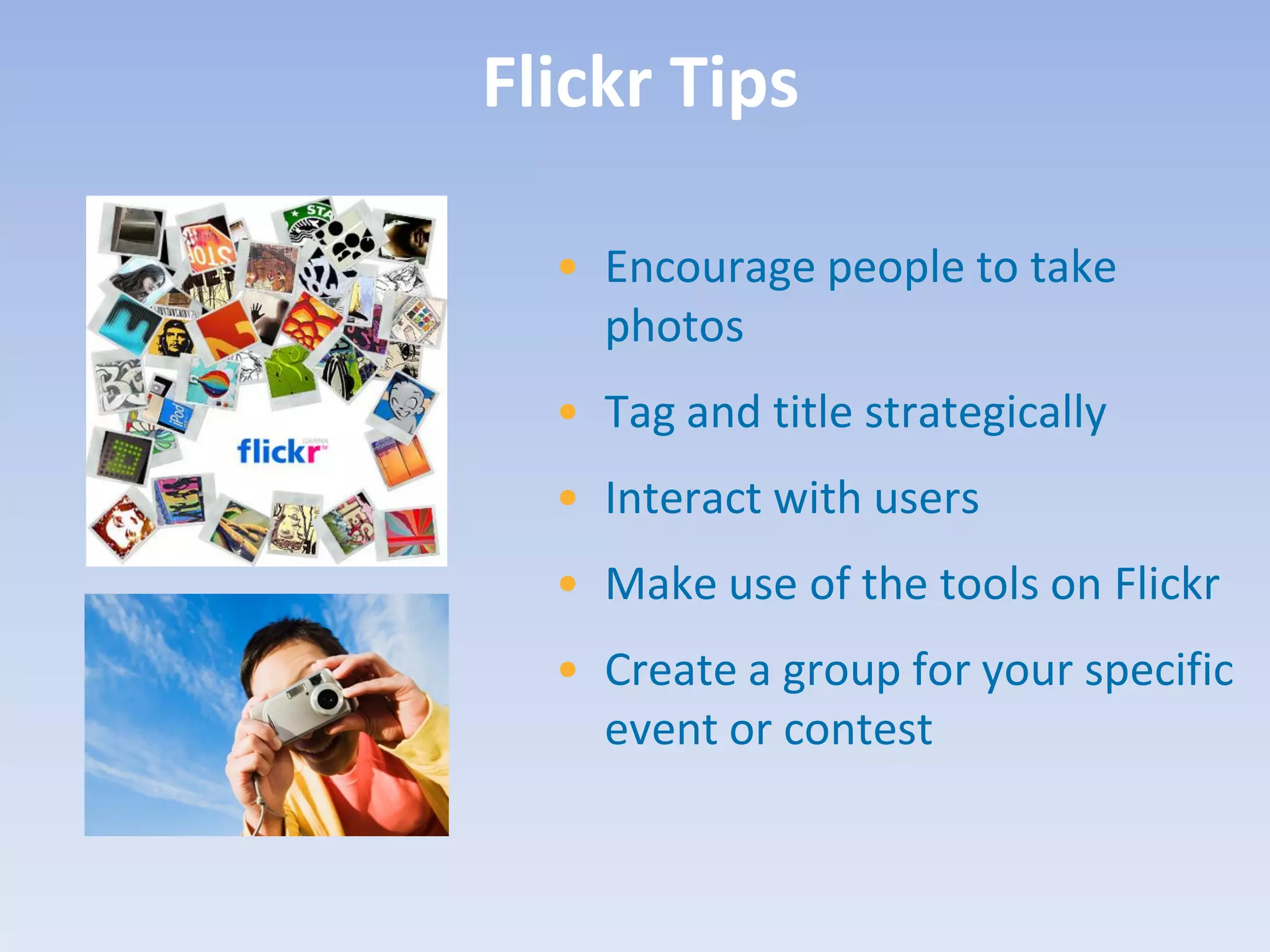 Flickr Tips

  • Encourage people to take
    photos
  • Tag and title strategically
  • Interact with users
  • Make use of the tools on Flickr
  • Create a group for your specific
    event or contest
 