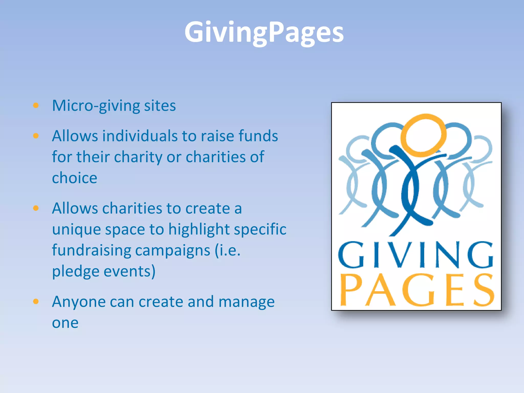 GivingPages

• Micro-giving sites
• Allows individuals to raise funds
  for their charity or charities of
  choice
• Allows charities to create a
  unique space to highlight specific
  fundraising campaigns (i.e.
  pledge events)
• Anyone can create and manage
  one
 