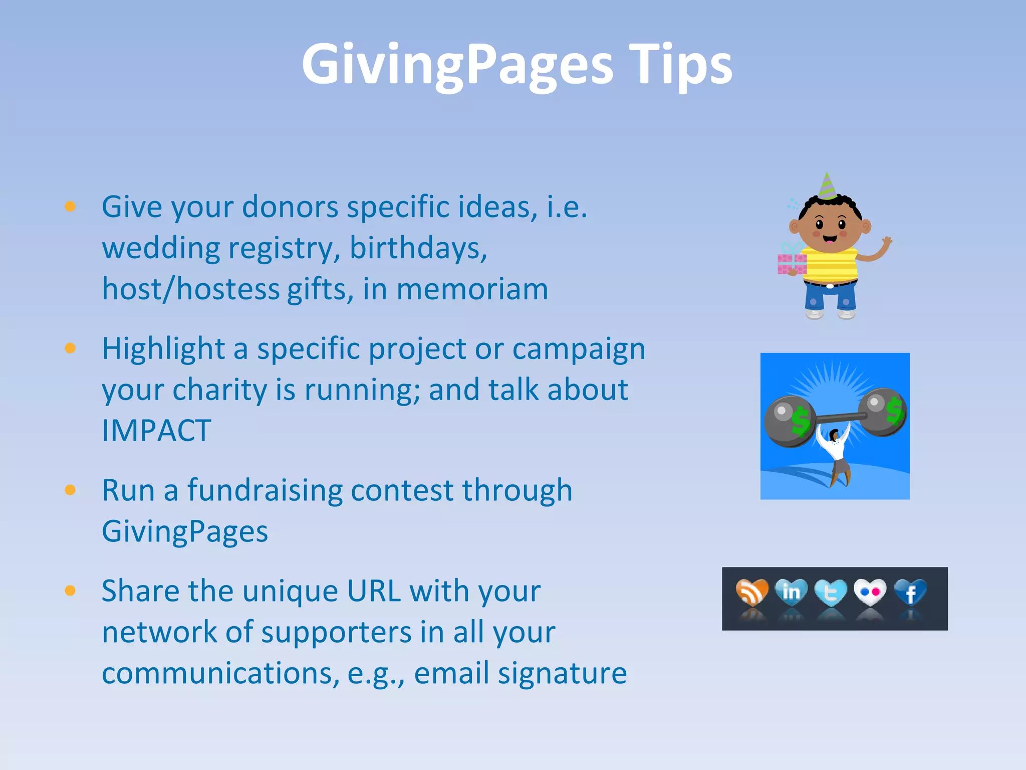 GivingPages Tips

• Give your donors specific ideas, i.e.
  wedding registry, birthdays,
  host/hostess gifts, in memoriam
• Highlight a specific project or campaign
  your charity is running; and talk about
  IMPACT
• Run a fundraising contest through
  GivingPages
• Share the unique URL with your
  network of supporters in all your
  communications, e.g., email signature
 