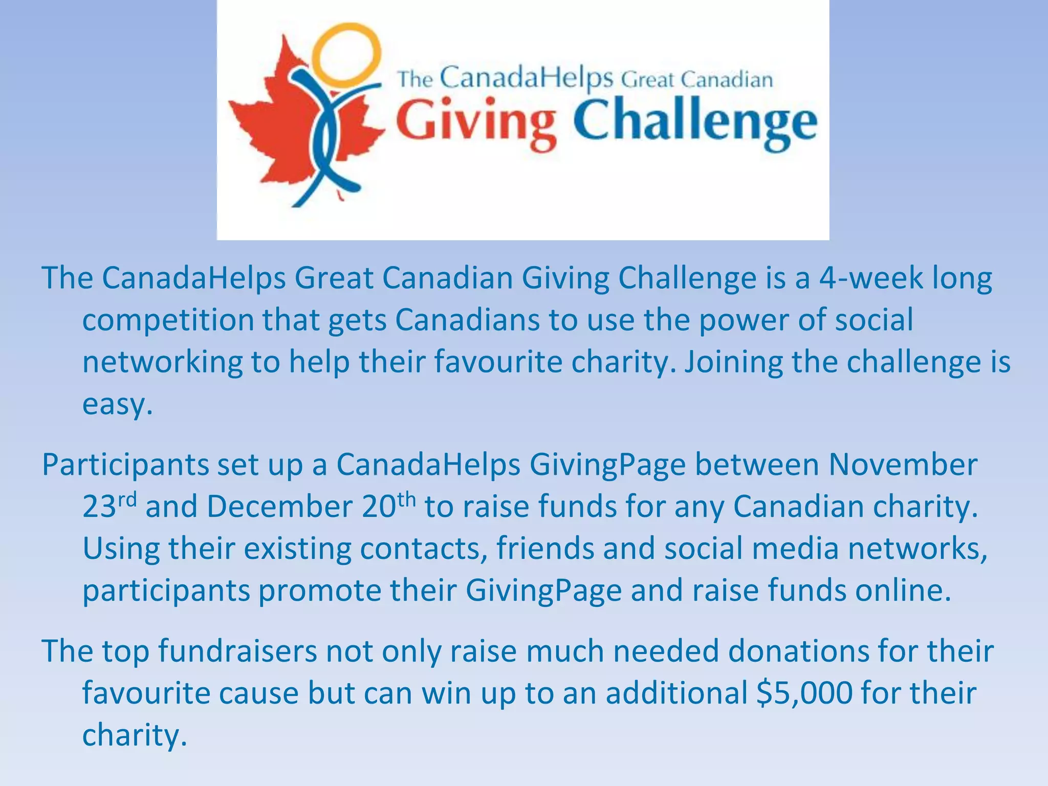 The CanadaHelps Great Canadian Giving Challenge is a 4-week long
  competition that gets Canadians to use the power of social
  networking to help their favourite charity. Joining the challenge is
  easy.
Participants set up a CanadaHelps GivingPage between November
  23rd and December 20th to raise funds for any Canadian charity.
  Using their existing contacts, friends and social media networks,
  participants promote their GivingPage and raise funds online.
The top fundraisers not only raise much needed donations for their
  favourite cause but can win up to an additional $5,000 for their
  charity.
 
