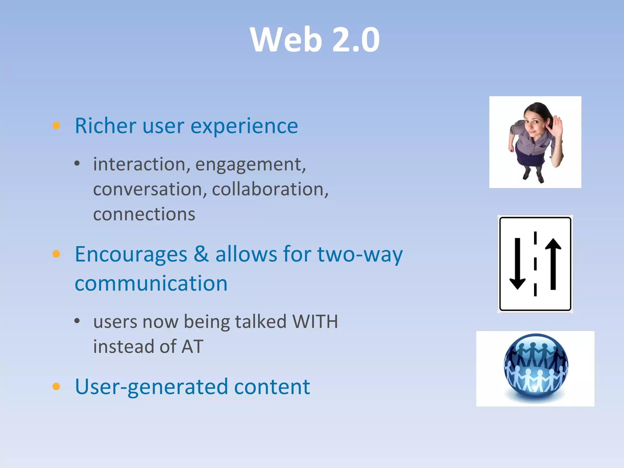 Web 2.0

• Richer user experience
  • interaction, engagement,
    conversation, collaboration,
    connections
• Encourages & allows for two-way
  communication
  • users now being talked WITH
    instead of AT
• User-generated content
 