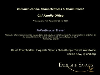 Communication, Connectedness & Commitment Citi Family Office Armonk, New York November 15-16, 2007 Philanthropic Travel “Someday after mastering winds, waves, tides and gravity, we shall harness the energies of love, and then for the second time in the history of the world, man will discover fire.”  –Teilhard de Chardin David Chamberlain, Exquisite Safaris Philanthropic Travel Worldwide Chellie Kew, QFund.org 