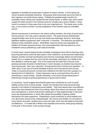 Cass Centre for Charity Effectiveness

legislation to facilitate the preservation of places of historic interest. In fund raising too,
women showed remarkable enterprise. Doing good while doing trade was at the heart of
their ingenious non-profit money making. Probably the greatest single invention for
charitable money making ever created was the charity bazaar, or ladies’ sale, which raised
roughly 50 million pounds in the Victorian years for virtually every cause in Britain—I have
found no evidence in those years that a man ever organized one. The charity shop, by the
way, is not a recent invention, but was established in the Victorian years by charitable
women.
Women had become so prominent in the district visiting charities—the origin of social work—
that the pronoun ‘she’ was used to describe visitors. The great Victorian philanthropist
Josephine Butler went so far as to say that charity was essentially ‘feminine’ while large
legislative welfare programmes were ‘masculine’ in character. The distinction pervades the
literature of the nineteenth century. What Butler meant by charity was essentially the
tradition of Christian personal service—the moral relationship--that was behind so much
nineteenth-century philanthropy, both male and female.
In recent years, several leading female charitable campaigners have told me that they were
becoming alarmed by what has taken place in their institutions, as the personal relationships
between charities and their beneficiaries have become increasingly distant and perfunctory.
Indeed, this is a subject that has come into the news lately, particularly as it relates to the
time allotted to visiting the aged. One of the issues that we might like to discuss is the
growing corporate character of philanthropy in recent decades, as charities have become
more bureaucratic, dare I say ‘masculine’, through government contracts and regulation. In
1980, about 10 per cent of overall charitable revenue came from government sources.
Today it is pushing 50 percent, turning many institutions into little more than quangos in a
devolved form of collectivism. Today’s discussion has as a principal theme the role of
philanthropy in social change. Equally interesting, is the social change taking place in
philanthropy through its growing dependence on government funding.
In conclusion, I would suggest that philanthropists have contributed as much to social
stability as they have to social change. Indeed, the changes they have pioneered were
typically in the interest of maintaining social stability. They have always been most effective
where they have blended into their surroundings, where their labours are personal, natural
and unexceptional, in actions that prevent catastrophe or help people through it, that avert
every day disappointments, or which offer people the possibility of getting outside
themselves into wider experience. Philanthropy’s quiet contribution to social stability and
civic democracy should not be underestimated. But various and divided, it is not suited to
move heaven and earth, certainly less so than the state, which has also failed to bring forth
the Millennium. If it makes life in Britain more bearable and humane, while giving meaning
to the giver in the process, it has success enough.

2013 ESRC Festival of Social Science Seminar Report - Philanthropists as Change-makers: Past & Present

-11-

 