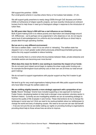 Cass Centre for Charity Effectiveness

Still support the parishes - £600k
Run small grants scheme in counties where Henry or his trustees had estates - £1.2m.
We still support godly preachers to needy clergy £500k through CoE dioceses and further
£350k on furtherance of religion specific projects, we have recently introduced an ordinand
bursary fund to help those in need go to theological college in response to the introduction of
tuition fees.
So 385 years later Henry’s Will still has a real influence on our thinking
Bulk of grant making £23m is to relieve poverty and deprivation and disadvantage around
UK. Differences – we’re perhaps not so judgmental in who deserves or not, do not require
same level of acknowledgement (no uniforms etc) but actually still focus on direct help to
people albeit through operating charities.
But we are in a very different environment:
We have a welfare state – even if it is one which is ‘retreating’. The welfare state has
stepped in (on a much greater scale) where previously philanthropy/charitable giving was
before the only support available to relieve hardship.
A more recently there is a trend where the boundaries between State, private enterprise and
charitable sectors are becoming ever more blurred
What does this mean for Smith’s now wanting to maximise the impact of our funds:
We do not want (and indeed cannot begin to replace the sheer scale public funding cuts for example the Birmingham local authority cuts on their own are 25 times our total annual
grant making)
We do not want to support organisations with popular support as they find it easier to get
funding.
We tend to go for very small organisations helping those with little public support and those
who have fallen through the welfare state’s net
We are shifting slightly towards a more strategic approach with a proportion of our
funds. Recent ‘Strategic’ Grants have included supporting a new approach to training of
Foster Carers, developing leaders to help build a stronger cross sectarian voluntary sector in
Northern Ireland. Currently we are investigating whether we can do something strategic to
improve the quality of life of people in care homes. These interventions do try to change the
landscape in some way but I think we need to be cautious/realistic about our ability/power to
change the world and wary of adopting causes. We need to be sure we can see real benefit
– if we are not sure the we are better setting our sights on providing funding to organisations
providing direct help to those whose lives we strive to improve.

2013 ESRC Festival of Social Science Seminar Report - Philanthropists as Change-makers: Past & Present

-13-

 