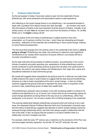 Cass Centre for Charity Effectiveness

5

Professor Cathy Pharoah

As the last speaker of today I have been asked to peer into the crystal ball of future
philanthropy, with some predictions and speculations based on past experience.
And reflecting on the social change theme in our philanthropy, I am somewhat tempted to
begin with a quotation from Aldous Huxley who said ‘that (we) …….do not learn very much
from the lessons of history is the most important of all the lessons of history.’ Actually, to be
strictly correct, he said ‘men do not learn very much from the lessons of history’. Or, as Billy
Wilder put it, ‘hindsight is always 20-20’.
I can’t do justice to the rich history of philanthropy’s multiple strands in this short
presentation, so I’m going to confine it to a few – what I hope are interesting and thoughtprovoking – reflections on the potential role of philanthropy in future social change, drawing
on some historical perspectives.
The first issue that emerges from the swirling mists in the crystal ball of the future is what is
going to change? Philanthropy has made, and continues to make the most magnificent
contributions to our society which would be a lot poorer without it, but society still has a
mountain of problems to solve.
As the state rolls back the boundaries of welfare provision, and particularly in the current
climate of austerity and public spending cuts, expectations of what philanthropy could or
should contribute to social well-being continue to grow from all sides, from government to
think-tanks, the sector’s own policy-makers and infrastructure, from major arts, culture and
educational institutions to local community groups.
My crystal ball suggests these expectations are going to grow for a while yet, but sadly there
is little evidence from past or recent history to suggest that the total amount of philanthropy
will grow at a rate to match expectations of its role in social change – in fact our limited
research suggests that giving continues to represent the same share or proportion of the
economic cake, philanthropy grows no faster than wealth itself.
That philanthropy’s absolute value increases in line with increasing wealth is a tribute to its
resilience and significance to us, of course, but it means that we are increasingly seeing out
social change aspirations as being linked to the way we do our philanthropy, rather than,
necessarily, to its amount: I do not see a modern form of tithing emerging in the crystal ball.
The evolving relationship between philanthropy and government will continue to be a vital
issue: the respected historian Professor Bernard Harris from Southampton University says
that the history of philanthropy suggests that attempts to reform society radically cannot be
achieved through philanthropy alone, and that it has always sought a relationship with the
role of the state. In fact, he argues that the question is not about whether there is a
relationship, but how it changes over time.
For example, while the early 19th century saw a restriction on the provisions of the Poor Law
and encouraged voluntary expansion, by the late 19th and 20th centuries, the new
2013 ESRC Festival of Social Science Seminar Report - Philanthropists as Change-makers: Past & Present

-14-

 