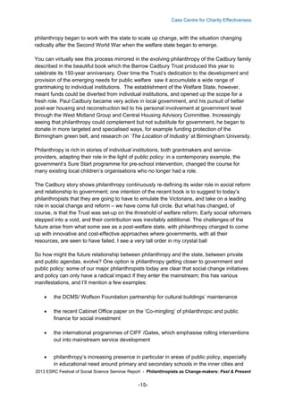 Cass Centre for Charity Effectiveness

philanthropy began to work with the state to scale up change, with the situation changing
radically after the Second World War when the welfare state began to emerge.
You can virtually see this process mirrored in the evolving philanthropy of the Cadbury family
described in the beautiful book which the Barrow Cadbury Trust produced this year to
celebrate its 150-year anniversary. Over time the Trust’s dedication to the development and
provision of the emerging needs for public welfare saw it accumulate a wide range of
grantmaking to individual institutions. The establishment of the Welfare State, however,
meant funds could be diverted from individual institutions, and opened up the scope for a
fresh role. Paul Cadbury became very active in local government, and his pursuit of better
post-war housing and reconstruction led to his personal involvement at government level
through the West Midland Group and Central Housing Advisory Committee. Increasingly
seeing that philanthropy could complement but not substitute for government, he began to
donate in more targeted and specialised ways, for example funding protection of the
Birmingham green belt, and research on ‘The Location of Industry’ at Birmingham University.
Philanthropy is rich in stories of individual institutions, both grantmakers and serviceproviders, adapting their role in the light of public policy: in a contemporary example, the
government’s Sure Start programme for pre-school intervention, changed the course for
many existing local children’s organisations who no longer had a role.
The Cadbury story shows philanthropy continuously re-defining its wider role in social reform
and relationship to government; one intention of the recent book is to suggest to today’s
philanthropists that they are going to have to emulate the Victorians, and take on a leading
role in social change and reform – we have come full circle. But what has changed, of
course, is that the Trust was set-up on the threshold of welfare reform. Early social reformers
stepped into a void, and their contribution was inevitably additional. The challenges of the
future arise from what some see as a post-welfare state, with philanthropy charged to come
up with innovative and cost-effective approaches where governments, with all their
resources, are seen to have failed. I see a very tall order in my crystal ball
So how might the future relationship between philanthropy and the state, between private
and public agendas, evolve? One option is philanthropy getting closer to government and
public policy: some of our major philanthropists today are clear that social change initiatives
and policy can only have a radical impact if they enter the mainstream; this has various
manifestations, and I’ll mention a few examples:


the DCMS/ Wolfson Foundation partnership for cultural buildings’ maintenance



the recent Cabinet Office paper on the ‘Co-mingling’ of philanthropic and public
finance for social investment



the international programmes of CIFF /Gates, which emphasise rolling interventions
out into mainstream service development



philanthropy’s increasing presence in particular in areas of public policy, especially
in educational need around primary and secondary schools in the inner cities and

2013 ESRC Festival of Social Science Seminar Report - Philanthropists as Change-makers: Past & Present

-15-

 