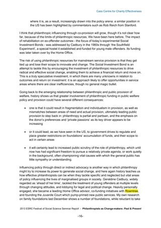 Cass Centre for Charity Effectiveness

where it is, as a result, increasingly drawn into the policy arena: a similar position in
the US has been highlighted by commentators such as Rob Reich from Stanford.
I think that philanthropic influencing through co-provision will grow, though it’s not clear how
far, because of the limits of philanthropic resources. We have been here before. The impact
of rehabilitation on ex-offender outcomes - the focus of today’s experimental Social
Investment Bonds - was addressed by Cadbury in the 1960s through ‘the Southfield
Experiment’, a special hostel it established and funded for young male offenders. Its funding
was later taken over by the Home Office.
The risk of using philanthropic resources for mainstream service provision is that they get
tied up and lose their scope to innovate and change. The Social Investment Bond is an
attempt to tackle this by encouraging the investment of philanthropic resources to drive
radical and effective social change, enabling them to achieve a financial return and move on.
This is a truly speculative investment, in which there are many unknowns in relation to
outcomes and return on investment: it is an approach likely to offer opportunities in service
areas where there are clear inefficiencies, though no general magic bullet.
Going back to the emerging relationship between philanthropic and public provision of
welfare, history shows us that greater involvement of philanthropic funding in public welfare
policy and provision could have several different consequences:


one is that it could result in fragmentation and individualism in provision, as well as
mismatches between areas of need and actual provision, ultimately leading public
provision to step back in: philanthropy is partial and partisan, and the emphasis on
the donor’s preferences and ‘private passions’ as its key driver appears to be
increasing



or it could lead, as we have seen in the US, to government drives to regulate and
place greater restrictions on foundations’ accumulation of funds, and their scope to
act in certain areas



it will certainly lead to increased public scrutiny of the role of philanthropy, which until
now has had significant freedom to pursue a relatively private agenda, or work quietly
in the background, often championing vital causes with which the general public has
little sympathy or understanding.

Influencing policy through direct or indirect advocacy is another way in which philanthropy
might try to increase its power to generate social change, and here again history teaches us
how effective philanthropists can be when they tackle specific and neglected but vital areas
of policy influencing the lives of marginalised groups in society. Geraldine Cadbury, widely
regarded as ‘ahead of her time’, tackled the treatment of young offenders at multiple levels
through changing attitudes, and lobbying for legal and political change. Heavily personally
engaged, she became a leading Home Office advisor, co-funding initiatives with Rowntree,
and founding the Juvenile Court which pump-primed new public services. My own research
on family foundations last December shows a number of foundations, while reluctant to take
2013 ESRC Festival of Social Science Seminar Report - Philanthropists as Change-makers: Past & Present

-16-

 