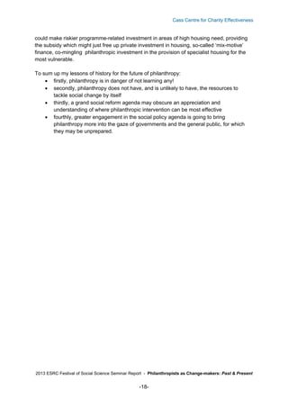 Cass Centre for Charity Effectiveness

could make riskier programme-related investment in areas of high housing need, providing
the subsidy which might just free up private investment in housing, so-called ‘mix-motive’
finance, co-mingling philanthropic investment in the provision of specialist housing for the
most vulnerable.
To sum up my lessons of history for the future of philanthropy:
 firstly, philanthropy is in danger of not learning any!
 secondly, philanthropy does not have, and is unlikely to have, the resources to
tackle social change by itself
 thirdly, a grand social reform agenda may obscure an appreciation and
understanding of where philanthropic intervention can be most effective
 fourthly, greater engagement in the social policy agenda is going to bring
philanthropy more into the gaze of governments and the general public, for which
they may be unprepared.

2013 ESRC Festival of Social Science Seminar Report - Philanthropists as Change-makers: Past & Present

-18-

 