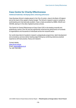Cass Centre for Charity Effectiveness

Cass Centre for Charity Effectiveness
Intellectual leadership: developing talent, enhancing performance

Cass Business School is ideally placed in the City of London, close to the Bank of England,
and at the heart of the capital’s charity triangle. The School’s research output is ranked as
world-leading and internationally excellent. Cass is triple-accredited by AMBA, EQUIS and
AACSB, placing it in the elite of global business schools.
The Centre for Charity Effectiveness at Cass (Cass CCE) is the leading nonprofit and
philanthropy centre in the UK and has significantly enhanced the performance of hundreds
of organisations and thousands of individuals across the nonprofit sector.
Our world-class blend of academic research, postgraduate programmes, talent development
and consultancy services deliver leading-edge thinking by combining extensive practical
experience with best practice, theory and research.
Contact details:
www.city.ac.uk/cce
Email: casscce@city.ac.uk
Tel: 020 7040 0901

2013 ESRC Festival of Social Science Seminar Report - Philanthropists as Change-makers: Past & Present

-19-

 