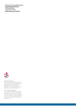 Centre for Charity Effectiveness
Cass Business School
106 Bunhill Row
London EC1Y 8TZ
www.cass.city.ac.uk/cce

Cass Business School
In 2002, City University’s Business School
was renamed Sir John Cass Business School
following a generous donation towards
the development of its new building in
Bunhill Row. The School’s name is usually
abbreviated to Cass Business School.
Sir John Cass’s Foundation
Sir John Cass’s Foundation has supported
education in London since the 18th century
and takes its name from its founder, Sir John
Cass, who established a school in Aldgate in
1710. Born in the City of London in 1661, Sir
John served as an MP for the City and was
knighted in 1713.

 