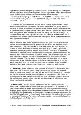 Cass Centre for Charity Effectiveness

support for this seminar (though they want me to make it clear that as a public funding body
they are happy for a small part of their grant to be used to pay for the tea but they aren’t able
to fund alcoholic drinks, hence our particular thanks to City Philanthropy!)
I know that academic colleagues will be familiar with the ESRC and the Festival of Social
Science, but others may not know it well. So I’ll briefly tell you about its work, and in
particular the Festival.
The Economic and Social Research Council is the UK's largest organisation for funding
research on economic and social issues. It supports independent, high quality research
which has an impact on business, the public sector and the third sector. It is mainly funded
by the Government. Each year the ESRC promotes a Festival of Social Science which takes
place during the first week of November across the country. It is intended to bring social
science research to the wider population her in the UK, not only to inform them but also to
create discussion between researchers and the public, policy-makers, and people who work
in the business or third sector.
Now this afternoon we’re here to discuss philanthropy and social change, both past and
present. I had the idea for this seminar because last year when I was beginning to think
about the research I am now undertaking – my specific interest is in direct advocacy by
foundations, that is where they pursue their aims by carrying out influencing activities
themselves rather than by making grants to other charities - I was struck by how some
commentators presented social change philanthropy purely as a modern phenomenon. So I
wanted to learn more about whether, and to what extent, it was influenced by the past. And
given the audience we have this afternoon it seems that quite a number of people are
interested in this too. So I hope we are all here to learn from each other. But to get the
discussion started we have four people who between know a great deal about this and
who’ve generously given their time to prepare for, lead and take part in this afternoon’s
discussions. I am going to introduce them in the order in which they will first speak:
Dr Cathy Ross. Cathy is the Curator of the exhibition “Philanthropy: The City Story” which I
hope most of you have had a chance to see. Cathy is curator emeritus and Honorary
Research Fellow at the Museum of London and was until recently its Director of Collections
and Learning. I had the privilege of being a governor of the Museum of London until very
recently and so I know at first-hand how much Cathy has contributed to its work, and how
she has fostered a research culture there, and authored many of its publications, both
scholarly and for a general public.
Frank Prochaska. Frank is a historian of modern Britain with a special interest in
philanthropy, the monarchy and nineteenth-century political thought. He is the author of
many critically acclaimed books. I’ll mention just two. The first is Christianity and Social
Service in Modern Britain – appropriately as we are located in a former monastery which has
for the last four hundred years but continues to the this day to operate as an almshouse. And
also “The Voluntary Impulse – Philanthropy in Modern Britain. He has taught at universities
on both sides of the Atlantic. For a number of years at Yale but more recently he has joined
the History Faculty at Oxford University.

2013 ESRC Festival of Social Science Seminar Report - Philanthropists as Change-makers: Past & Present

-4-

 