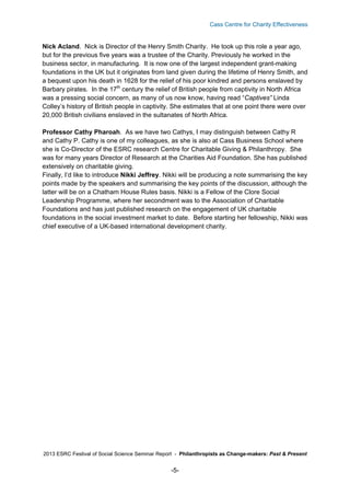 Cass Centre for Charity Effectiveness

Nick Acland. Nick is Director of the Henry Smith Charity. He took up this role a year ago,
but for the previous five years was a trustee of the Charity. Previously he worked in the
business sector, in manufacturing. It is now one of the largest independent grant-making
foundations in the UK but it originates from land given during the lifetime of Henry Smith, and
a bequest upon his death in 1628 for the relief of his poor kindred and persons enslaved by
Barbary pirates. In the 17th century the relief of British people from captivity in North Africa
was a pressing social concern, as many of us now know, having read “Captives” Linda
Colley’s history of British people in captivity. She estimates that at one point there were over
20,000 British civilians enslaved in the sultanates of North Africa.
Professor Cathy Pharoah. As we have two Cathys, I may distinguish between Cathy R
and Cathy P. Cathy is one of my colleagues, as she is also at Cass Business School where
she is Co-Director of the ESRC research Centre for Charitable Giving & Philanthropy. She
was for many years Director of Research at the Charities Aid Foundation. She has published
extensively on charitable giving.
Finally, I’d like to introduce Nikki Jeffrey. Nikki will be producing a note summarising the key
points made by the speakers and summarising the key points of the discussion, although the
latter will be on a Chatham House Rules basis. Nikki is a Fellow of the Clore Social
Leadership Programme, where her secondment was to the Association of Charitable
Foundations and has just published research on the engagement of UK charitable
foundations in the social investment market to date. Before starting her fellowship, Nikki was
chief executive of a UK-based international development charity.

2013 ESRC Festival of Social Science Seminar Report - Philanthropists as Change-makers: Past & Present

-5-

 