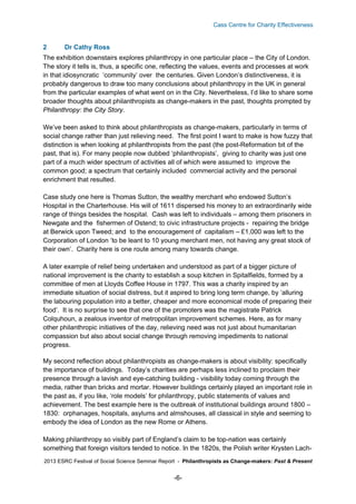 Cass Centre for Charity Effectiveness

2

Dr Cathy Ross

The exhibition downstairs explores philanthropy in one particular place – the City of London.
The story it tells is, thus, a specific one, reflecting the values, events and processes at work
in that idiosyncratic ‘community’ over the centuries. Given London’s distinctiveness, it is
probably dangerous to draw too many conclusions about philanthropy in the UK in general
from the particular examples of what went on in the City. Nevertheless, I’d like to share some
broader thoughts about philanthropists as change-makers in the past, thoughts prompted by
Philanthropy: the City Story.
We’ve been asked to think about philanthropists as change-makers, particularly in terms of
social change rather than just relieving need. The first point I want to make is how fuzzy that
distinction is when looking at philanthropists from the past (the post-Reformation bit of the
past, that is). For many people now dubbed ‘philanthropists’, giving to charity was just one
part of a much wider spectrum of activities all of which were assumed to improve the
common good; a spectrum that certainly included commercial activity and the personal
enrichment that resulted.
Case study one here is Thomas Sutton, the wealthy merchant who endowed Sutton’s
Hospital in the Charterhouse. His will of 1611 dispersed his money to an extraordinarily wide
range of things besides the hospital. Cash was left to individuals – among them prisoners in
Newgate and the fishermen of Ostend; to civic infrastructure projects - repairing the bridge
at Berwick upon Tweed; and to the encouragement of capitalism – £1,000 was left to the
Corporation of London ‘to be leant to 10 young merchant men, not having any great stock of
their own’. Charity here is one route among many towards change.
A later example of relief being undertaken and understood as part of a bigger picture of
national improvement is the charity to establish a soup kitchen in Spitalfields, formed by a
committee of men at Lloyds Coffee House in 1797. This was a charity inspired by an
immediate situation of social distress, but it aspired to bring long term change, by ‘alluring
the labouring population into a better, cheaper and more economical mode of preparing their
food’. It is no surprise to see that one of the promoters was the magistrate Patrick
Colquhoun, a zealous inventor of metropolitan improvement schemes. Here, as for many
other philanthropic initiatives of the day, relieving need was not just about humanitarian
compassion but also about social change through removing impediments to national
progress.
My second reflection about philanthropists as change-makers is about visibility: specifically
the importance of buildings. Today’s charities are perhaps less inclined to proclaim their
presence through a lavish and eye-catching building - visibility today coming through the
media, rather than bricks and mortar. However buildings certainly played an important role in
the past as, if you like, ‘role models’ for philanthropy, public statements of values and
achievement. The best example here is the outbreak of institutional buildings around 1800 –
1830: orphanages, hospitals, asylums and almshouses, all classical in style and seeming to
embody the idea of London as the new Rome or Athens.
Making philanthropy so visibly part of England’s claim to be top-nation was certainly
something that foreign visitors tended to notice. In the 1820s, the Polish writer Krysten Lach2013 ESRC Festival of Social Science Seminar Report - Philanthropists as Change-makers: Past & Present

-6-

 