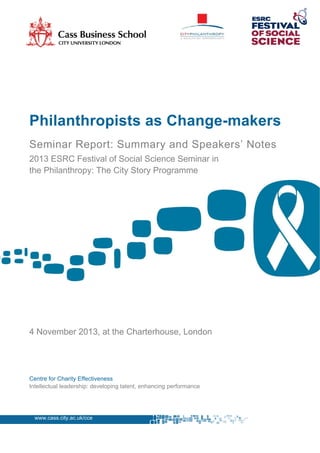 Philanthropists as Change-makers
Seminar Report: Summary and Speakers’ Notes
2013 ESRC Festival of Social Science Seminar in
the Philanthropy: The City Story Programme

4 November 2013, at the Charterhouse, London

Centre for Charity Effectiveness
Intellectual leadership: developing talent, enhancing performance

www.cass.city.ac.uk/cce

 