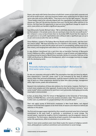 Payne, who works with Senior Executives to build their careers across both corporate and
the not-for-profit sectors, said more business leaders were contacting her for help to land
senior jobs with not-for-profits (NFPs). “They have to do it for the right reasons,” she said.
“These leaders need to be culturally aligned with the organisation and willing to roll their
sleeves up. They can’t be precious because there won’t be the best coffee machine in the
kitchen, but they have the opportunity to lead and drive significant change for results for
which many others are handed a significant pay packet.”

Says Ethical Jobs founder Michael Cebon: “We’ve definitely observed an increase in inter-
est from people in the private sector who are wanting to move into the non-profit world.”
The company’s 2009 survey of more than 60 Australian NFPs found that the majority of
job applicants to non-profit organisations were willing to take a significant pay cut up to
20 per cent to secure jobs they saw as ethical.

Simon McKeon, quoted in The Sydney Morning Herald earlier this month, said that chari-
ties need to adapt. “We have more than 600,000 charities in this country… We need peo-
ple from business to come into the sector and assist in consolidating, putting some out of
their misery, and merging them with others so the whole sector becomes more effective.”

In 1994 McKeon transitioned into a part-time role as Executive Chairman of Macquarie
Group’s Melbourne office, enabling him to support a range of causes and organisations,
including joining the board of World Vision Australia. McKeon is currently Chairman of the
CSIRO and Business for Millennium Development, which encourages business to engage
with the developing world.



  Personally challenging and socially meaningful”: Motivations for
  third sector career choice.

So why are corporates attracted to NFPs? The assumption that they are there by default,
have experienced a “post-GFC career crisis” or are motivated by the ideal of selfless
service rather than personal achievement, could be argued to derive from a limited con-
cept of work as a linear progression desired by those who value prestige, management
skills, high income, power and achievement.

Research into motivations of those who embrace the third sector, however, find that it is
a much more complex and richer approach. Academically, the mindset is termed a “spiral
career model” where a preference for work that is both personally challenging and socially
meaningful is demonstrated.

In fact, as Jenny Onyx, from the School of Management at the University of Technology,
Sydney, and Madi Maclean, community services consultant, state: “The concept of career
is often seen as problematic for people working in the non-profit sector.”

Their mid 1990s survey of third-sector employees in New South Wales, and aligned
research found that there appears to be three kinds of reasons and influences behind job
selection in this sector.

The first and strongest reason reported by 78 pc overall concerned some form of personal
commitment to the work itself, in particular, a commitment to social change. The
second reason, reported by roughly a third of respondents, was the pragmatic reason of
convenience. The third reason, reported by at least a quarter of all respondents, was their
earlier life experiences, either as volunteers or as service users.

Those in more senior positions were more likely to give the reasons of religious commit-
ment, philosophical or political commitment and commitment to social change.



career moves in philanthropy                                                                4
 
