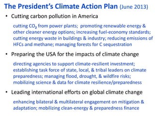 The President’s Climate Action Plan (June 2013)
• Cutting carbon pollution in America
cutting CO2 from power plants; promoting renewable energy &
other cleaner energy options; increasing fuel-economy standards;
cutting energy waste in buildings & industry; reducing emissions of
HFCs and methane; managing forests for C sequestration
• Preparing the USA for the impacts of climate change
directing agencies to support climate-resilient investment;
establishing task force of state, local, & tribal leaders on climate
preparedness; managing flood, drought, & wildfire risks;
mobilizing science & data for climate resilience/preparedness
• Leading international efforts on global climate change
enhancing bilateral & multilateral engagement on mitigation &
adaptation; mobilizing clean-energy & preparedness finance
 