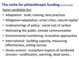 The niche for philanthropic funding (continued)
Some candidate foci
• Adaptation: tools, training, best practices
• Mitigation+adaptation: smart cities, natural capital
• Underpinnings of policy: social cost of carbon
• Motivating the public: climate communication
• Environmental monitoring: innovative approaches
• International: building capacity, measuring
effectiveness, scaling success
• Ocean science: ecosystem impacts of combined
stresses—acidification, warming, dead zones…
 