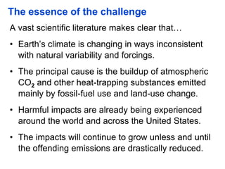 The essence of the challenge
A vast scientific literature makes clear that…
• Earth’s climate is changing in ways inconsistent
with natural variability and forcings.
• The principal cause is the buildup of atmospheric
CO2 and other heat-trapping substances emitted
mainly by fossil-fuel use and land-use change.
• Harmful impacts are already being experienced
around the world and across the United States.
• The impacts will continue to grow unless and until
the offending emissions are drastically reduced.
 