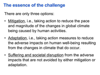 The essence of the challenge
There are only three options:
• Mitigation, i.e., taking action to reduce the pace
and magnitude of the changes in global climate
being caused by human activities.
• Adaptation, i.e., taking action measures to reduce
the adverse impacts on human well-being resulting
from the changes in climate that do occur.
• Suffering and societal disruption from the adverse
impacts that are not avoided by either mitigation or
adaptation.
 