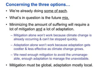 Concerning the three options…
• We’re already doing some of each.
• What’s in question is the future mix.
• Minimizing the amount of suffering will require a
lot of mitigation and a lot of adaptation.
– Mitigation alone won’t work because climate change is
already occurring & can’t be stopped quickly.
– Adaptation alone won’t work because adaptation gets
costlier & less effective as climate change grows.
– We need enough mitigation to avoid the unmanage-
able, enough adaptation to manage the unavoidable.
• Mitigation must be global, adaptation mostly local.
 