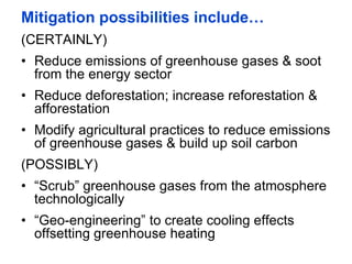 Mitigation possibilities include…
(CERTAINLY)
• Reduce emissions of greenhouse gases & soot
from the energy sector
• Reduce deforestation; increase reforestation &
afforestation
• Modify agricultural practices to reduce emissions
of greenhouse gases & build up soil carbon
(POSSIBLY)
• “Scrub” greenhouse gases from the atmosphere
technologically
• “Geo-engineering” to create cooling effects
offsetting greenhouse heating
 