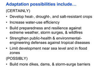 Adaptation possibilities include…
(CERTAINLY)
• Develop heat-, drought-, and salt-resistant crops
• Increase water-use efficiency
• Build preparedness and resilience against
extreme weather, storm surges, & wildfires
• Strengthen public-health & environmental-
engineering defenses against tropical diseases
• Limit development near sea level and in flood
zones
(POSSIBLY)
• Build more dikes, dams, & storm-surge barriers
 