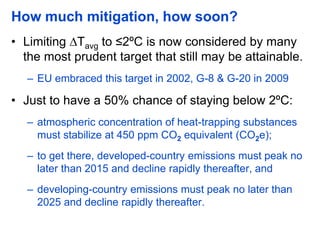 How much mitigation, how soon?
• Limiting ∆Tavg to ≤2ºC is now considered by many
the most prudent target that still may be attainable.
– EU embraced this target in 2002, G-8 & G-20 in 2009
• Just to have a 50% chance of staying below 2ºC:
– atmospheric concentration of heat-trapping substances
must stabilize at 450 ppm CO2 equivalent (CO2e);
– to get there, developed-country emissions must peak no
later than 2015 and decline rapidly thereafter, and
– developing-country emissions must peak no later than
2025 and decline rapidly thereafter.
 