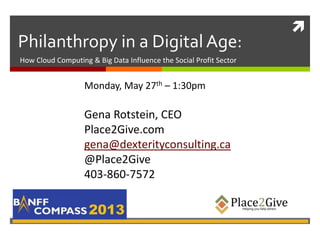 
Philanthropy in a Digital Age:
2013
How Cloud Computing & Big Data Influence the Social Profit Sector
Monday, May 27th – 1:30pm
Gena Rotstein, CEO
Place2Give.com
gena@dexterityconsulting.ca
@Place2Give
403-860-7572
 