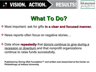 What To Do?   Most important: ask for gifts   in a clear and focused manner . News reports often focus on negative stories… Data show  repeatedly  that  donors continue to give during a recession or downturn  and that nonprofit organizations continue to raise funds successfully. Published by Giving USA Foundation™ and written and researched at the Center on Philanthropy at Indiana University 