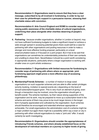 Recommendation 5: Organisations need to ensure that they have a clear
   message, subscribed to by all involved in fundraising, in order to lay out
   their case for philanthropic support in a persuasive manner, stressing their
   charitable status with conviction.

   Recommendation 6: Arts Council England and DCMS to consider ways of
   raising public awareness of the charitable status of cultural organisations,
   underlining their place alongside other charities deserving of people’s
   support.

4. Partnering - because smaller organisations, whether in London or beyond, may
   not have sufficient fundraising budgets to make a significant impact or achieve a
   wide enough spread in accessing potential givers there could well be a case for
   partnering with other organisations and pooling resources in order to make a
   stronger and more effective funding proposal, particularly on a local
   area/conurbation basis or if focused on a joint project. But it has to be said that
   organisations can sometimes be understandably protective of their own contacts
   and unwilling to share them. Nevertheless it should be a point worth considering
   in appropriate situations, particularly where a larger organisation is working with
   smaller ones on a joint artistic endeavour.

   Recommendation 7: Organisations with limited resources for fundraising to
   consider ways of partnering with others where an appropriate joint
   fundraising approach might prove a more effective way of accessing
   philanthropy.

5. Membership/Friends Schemes – a number of medium to large sized
   organisations run such supporter schemes and are able to offer certain privileges
   (priority booking, invitation to special events etc.) depending on the level of
   annual subscription/support given. This is very much an element of giving, even
   though a transaction may be involved, since the organisation should gain a
   benefit overall. The scheme members, by their nature strong supporters of the
   organisation and its work, may be prepared to move up a subscription level in the
   scheme and some of them may prove to be much larger donors in the longer
   term if properly appreciated and cultivated by the organisation. Such schemes
   should therefore be encouraged and extended wherever appropriate or
   achievable. For small organisations the administration cost of a scheme might be
   a major problem but again there might be a possibility within say a town or city in
   partnering with other cultural organisations to make a “joint arts” offer. It would
   certainly be worth investigating.

   Recommendation 8: Organisations should consider the appropriateness of
   introducing Friends schemes, and where already established focus on the
   development of individual members on a journey to higher levels of giving.

                                                                                         9
 