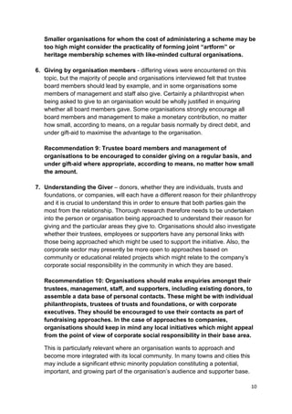 Smaller organisations for whom the cost of administering a scheme may be
   too high might consider the practicality of forming joint “artform” or
   heritage membership schemes with like-minded cultural organisations.

6. Giving by organisation members - differing views were encountered on this
   topic, but the majority of people and organisations interviewed felt that trustee
   board members should lead by example, and in some organisations some
   members of management and staff also give. Certainly a philanthropist when
   being asked to give to an organisation would be wholly justified in enquiring
   whether all board members gave. Some organisations strongly encourage all
   board members and management to make a monetary contribution, no matter
   how small, according to means, on a regular basis normally by direct debit, and
   under gift-aid to maximise the advantage to the organisation.

   Recommendation 9: Trustee board members and management of
   organisations to be encouraged to consider giving on a regular basis, and
   under gift-aid where appropriate, according to means, no matter how small
   the amount.

7. Understanding the Giver – donors, whether they are individuals, trusts and
   foundations, or companies, will each have a different reason for their philanthropy
   and it is crucial to understand this in order to ensure that both parties gain the
   most from the relationship. Thorough research therefore needs to be undertaken
   into the person or organisation being approached to understand their reason for
   giving and the particular areas they give to. Organisations should also investigate
   whether their trustees, employees or supporters have any personal links with
   those being approached which might be used to support the initiative. Also, the
   corporate sector may presently be more open to approaches based on
   community or educational related projects which might relate to the company’s
   corporate social responsibility in the community in which they are based.

   Recommendation 10: Organisations should make enquiries amongst their
   trustees, management, staff, and supporters, including existing donors, to
   assemble a data base of personal contacts. These might be with individual
   philanthropists, trustees of trusts and foundations, or with corporate
   executives. They should be encouraged to use their contacts as part of
   fundraising approaches. In the case of approaches to companies,
   organisations should keep in mind any local initiatives which might appeal
   from the point of view of corporate social responsibility in their base area.

   This is particularly relevant where an organisation wants to approach and
   become more integrated with its local community. In many towns and cities this
   may include a significant ethnic minority population constituting a potential,
   important, and growing part of the organisation’s audience and supporter base.

                                                                                       10
 