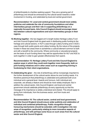 of philanthropists to charities seeking support. They are a growing part of
   philanthropy and should be embraced by the cultural sector towards a wider
   involvement in funding, and celebrated by local and central government.

   Recommendation 14: Local and central government should more widely
   publicise and celebrate the role of community foundations and other
   intermediary groups and their role in supporting philanthropy on a
   regionally focused basis. Arts Council England should encourage closer
   ties between cultural organisations and such intermediary groups in their
   regions.

10. Working together –the two biggest arm’s length bodies Heritage Lottery Fund
    and Arts Council England both do great work in distributing public funding to the
    heritage and cultural sectors, in HLF’s case through Lottery funding and in ACE’s
    case through both public grants and Lottery funding. By the nature of the projects
    funded in these two areas there is sometimes a cultural element common to both
    and with a benefit to the community. Where community or educational projects
    are the basis of such funding there may well be opportunities for HLF and ACE to
    work together in order to gain greater effectiveness from spend.

   Recommendation 15: Heritage Lottery Fund and Arts Council England to
   explore ways in which they could work together more frequently, both on
   joint funding initiatives and in other areas such as supporting training in
   fundraising for their client organisations.

11. Celebrating the giver – the role of philanthropy will be increasingly important to
    the further development of the cultural sector above its core funding needs. It is
    therefore paramount that philanthropy is celebrated and publicised both at an
    individual and a general level. Awards and honours, both individual and
    corporate, are already a feature and should be more widely employed. But in
    addition the cultural sector, Arts Council England, and local and central
    government should celebrate philanthropy at every opportunity so that the
    message of its importance is widely understood and shared. This should apply to
    giving from individuals, from the business sector, and from trusts and
    foundations.

   Recommendation 16: The cultural sector, central and local government,
   and Arts Council England should ensure wider publicity and celebration of
   individual and combined philanthropy. Public recognition through
   honouring mechanisms should be extended, with investigation into new
   areas of recognition, particularly relating to more innovative aspects of
   philanthropy, and with perhaps some focus on such areas from the cultural
   sector and Arts Council England.


                                                                                    12
 