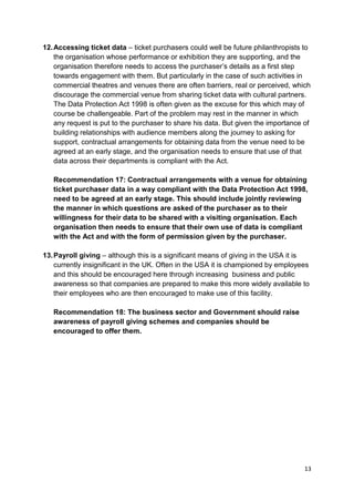12. Accessing ticket data – ticket purchasers could well be future philanthropists to
    the organisation whose performance or exhibition they are supporting, and the
    organisation therefore needs to access the purchaser’s details as a first step
    towards engagement with them. But particularly in the case of such activities in
    commercial theatres and venues there are often barriers, real or perceived, which
    discourage the commercial venue from sharing ticket data with cultural partners.
    The Data Protection Act 1998 is often given as the excuse for this which may of
    course be challengeable. Part of the problem may rest in the manner in which
    any request is put to the purchaser to share his data. But given the importance of
    building relationships with audience members along the journey to asking for
    support, contractual arrangements for obtaining data from the venue need to be
    agreed at an early stage, and the organisation needs to ensure that use of that
    data across their departments is compliant with the Act.

   Recommendation 17: Contractual arrangements with a venue for obtaining
   ticket purchaser data in a way compliant with the Data Protection Act 1998,
   need to be agreed at an early stage. This should include jointly reviewing
   the manner in which questions are asked of the purchaser as to their
   willingness for their data to be shared with a visiting organisation. Each
   organisation then needs to ensure that their own use of data is compliant
   with the Act and with the form of permission given by the purchaser.

13. Payroll giving – although this is a significant means of giving in the USA it is
    currently insignificant in the UK. Often in the USA it is championed by employees
    and this should be encouraged here through increasing business and public
    awareness so that companies are prepared to make this more widely available to
    their employees who are then encouraged to make use of this facility.

   Recommendation 18: The business sector and Government should raise
   awareness of payroll giving schemes and companies should be
   encouraged to offer them.




                                                                                    13
 