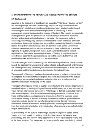 3. BACKGROUND TO THE REPORT AND ISSUES FACING THE SECTOR

3.1 Background

As noted at the beginning of this Report, its subject is “Philanthropy beyond London”
but it could perhaps be called “Philanthropy beyond the major national cultural
organisations”, most of whom are based in London. Many smaller London based
cultural organisations encounter similar problems in fundraising to those
encountered by organisations in other regions of England. The report’s purpose is to
investigate how, given the pressures on public funding in the current economic
climate, and on local authority budgets in particular, the means and skills of
accessing philanthropy may be increased across the sector. There is a particular
emphasis on those organisations that are unable to support significant fundraising
teams, though there are challenges that are common to all. Whilst Government
ministers have reassured the sector that they do not see philanthropy in any way
replacing the public funding which makes such a vital contribution to cultural
organisations’ fixed costs, increasing the levels of funding from philanthropy is
nevertheless essential if organisations are not just to survive but to thrive and
continue to make a vital contribution to society at large.

It is acknowledged that in most though not all national organisations, mainly London
based, the approach to fundraising is well developed and professional, and therefore
the challenge is to help smaller organisations with limited budgets to make best use
of resources and training to increase their income from philanthropy.

The approach of the report has been to review the growing body of evidence, test
assumptions made elsewhere and explore these with stakeholders in the cultural
and heritage sector and with individual philanthropists, and to make practical
recommendations on fundraising for the sector.

The report’s findings are limited to publicly funded cultural and heritage organisations
based in England or touring in England from other UK bases, but is also informed by
views from an international perspective. Philanthropy is defined as donated income
from individual givers, directly or via intermediary organisations, donations from
trusts and foundations, and sponsorship or donations from the business sector.
Public sector funding is defined as funding from central and local government but
would also include grants from euro funding programmes. Earned income or
commercial income is defined as income generated by the organisations themselves
from their professional activities and includes box office, programmes, sale of digital
output, exhibitions etc.

Overall funding for the cultural and heritage sectors in England is based on the
“mixed economy” model, comprising public funding, commercial income, and
philanthropy, and with no over-riding dependency in most organisations on any one
of the three streams. This has proved to be a successful basis for a thriving cultural

                                                                                     14
 