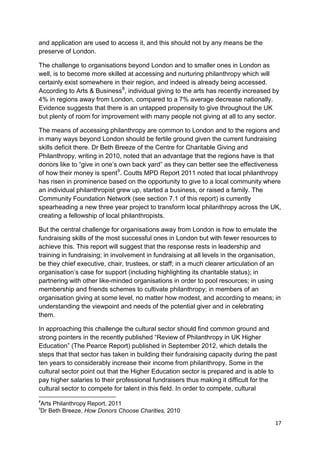 and application are used to access it, and this should not by any means be the
preserve of London.

The challenge to organisations beyond London and to smaller ones in London as
well, is to become more skilled at accessing and nurturing philanthropy which will
certainly exist somewhere in their region, and indeed is already being accessed.
According to Arts & Business 8, individual giving to the arts has recently increased by
4% in regions away from London, compared to a 7% average decrease nationally.
Evidence suggests that there is an untapped propensity to give throughout the UK
but plenty of room for improvement with many people not giving at all to any sector.

The means of accessing philanthropy are common to London and to the regions and
in many ways beyond London should be fertile ground given the current fundraising
skills deficit there. Dr Beth Breeze of the Centre for Charitable Giving and
Philanthropy, writing in 2010, noted that an advantage that the regions have is that
donors like to “give in one’s own back yard” as they can better see the effectiveness
of how their money is spent 9. Coutts MPD Report 2011 noted that local philanthropy
has risen in prominence based on the opportunity to give to a local community where
an individual philanthropist grew up, started a business, or raised a family. The
Community Foundation Network (see section 7.1 of this report) is currently
spearheading a new three year project to transform local philanthropy across the UK,
creating a fellowship of local philanthropists.

But the central challenge for organisations away from London is how to emulate the
fundraising skills of the most successful ones in London but with fewer resources to
achieve this. This report will suggest that the response rests in leadership and
training in fundraising; in involvement in fundraising at all levels in the organisation,
be they chief executive, chair, trustees, or staff; in a much clearer articulation of an
organisation’s case for support (including highlighting its charitable status); in
partnering with other like-minded organisations in order to pool resources; in using
membership and friends schemes to cultivate philanthropy; in members of an
organisation giving at some level, no matter how modest, and according to means; in
understanding the viewpoint and needs of the potential giver and in celebrating
them.

In approaching this challenge the cultural sector should find common ground and
strong pointers in the recently published “Review of Philanthropy in UK Higher
Education” (The Pearce Report) published in September 2012, which details the
steps that that sector has taken in building their fundraising capacity during the past
ten years to considerably increase their income from philanthropy. Some in the
cultural sector point out that the Higher Education sector is prepared and is able to
pay higher salaries to their professional fundraisers thus making it difficult for the
cultural sector to compete for talent in this field. In order to compete, cultural
8
Arts Philanthropy Report, 2011
9
Dr Beth Breeze, How Donors Choose Charities, 2010

                                                                                      17
 