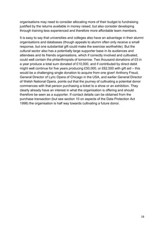 organisations may need to consider allocating more of their budget to fundraising
justified by the returns available in money raised, but also consider developing
through training less experienced and therefore more affordable team members.

It is easy to say that universities and colleges also have an advantage in their alumni
organisations and databases (though appeals to alumni often only receive a small
response, but one substantial gift could make the exercise worthwhile). But the
cultural sector also has a potentially large supporter base in its audiences and
attendees and its friends organisations, which if correctly involved and cultivated,
could well contain the philanthropists of tomorrow. Two thousand donations of £5 in
a year produce a total sum donated of £10,000, and if contributed by direct debit
might well continue for five years producing £50,000, or £62,500 with gift aid – this
would be a challenging single donation to acquire from one giver! Anthony Freud,
General Director of Lyric Opera of Chicago in the USA, and earlier General Director
of Welsh National Opera, points out that the journey of cultivating a potential donor
commences with that person purchasing a ticket to a show or an exhibition. They
clearly already have an interest in what the organisation is offering and should
therefore be seen as a supporter. If contact details can be obtained from the
purchase transaction (but see section 10 on aspects of the Data Protection Act
1998) the organisation is half way towards cultivating a future donor.




                                                                                     18
 