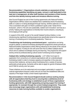 Recommendation 1: Organisations should undertake an assessment of their
fundraising capabilities identifying any gaps, not just in staff dedicated to this
task but in management, all other staff members and members of their boards,
and from this identify training needs and introduce effective training.

Arts Council England as part of their funding agreements with National Portfolio
Organisations (NPOs) need to be satisfied that a satisfactory level of fundraising
skills is in place or is being developed through training, whether external or in house.
This is consistent with goal 3 of ACE’s published 5 goals under “Great Art for
Everyone”, which is “the arts are sustainable, resilient and innovative” and has as a
priority “helping arts organisations to diversify their income streams, including by
encouraging private giving”.

In support of this ACE, as part of its overall Catalyst funding initiative, is now
introducing two significant funding programmes specifically aimed at the support of
training in fundraising and in fundraising leadership. These are –

Transforming arts fundraising commissioned grant – applications are being
sought to deliver a national fundraising development programme aimed primarily at
National Portfolio Organisations whilst offering relevance to the whole of the cultural
sector in England. Funding for this will come from the £3 million Catalyst strand
which aims to address knowledge sharing and learning. The programme will support
activity aimed at professionalising cultural sector fundraising across England.

Catalyst Arts: building fundraising capacity – a £7 million fund open to
application from consortiums of cultural organisations with an underdeveloped
fundraising model in order to increase capacity and expertise in this area and
improve their resilience, aiming to attract fundraising from a variety of sources,
particularly private giving. Consortia will be able to apply for grants of between £60k
and £150k for activity over two years.

These initiatives are to be welcomed and encouraged, particularly in support of
cultural organisations beyond London who do not have the established skills and
capacity of the larger mostly London based organisations.

Recommendation 2: Arts Council England should continue working closely
with all organisations that they fund in ensuring that a satisfactory level of
fundraising skills and strategy is established as part of those organisations’
funding agreements, with ACE signposting and giving support for training if
appropriate, for example through the current Catalyst programme. They could
also encourage larger organisations with well-established fundraising
resources to make training facilities available to smaller organisations.




                                                                                      20
 