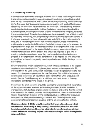 4.2 Fundraising leadership

From feedback received for this report it is clear that in those cultural organisations
that are the most successful in accessing philanthropy their funding efforts are led
from the top. Furthermore the Arts Quarter 2012 survey Increasing Individual Giving
to the Arts noted that “those organisations demonstrating high levels of fundraising
leadership are those that have weathered the recession.” The leadership therefore
needs to establish the agenda for building fundraising capacity and then lead the
fundraising team, be they professionals or other members of the company, to realise
the aims established. They also have to take on the ambassador role which is crucial
to supporting fundraising, including meeting with and cultivating significant donors. In
the largest organisations these roles might take up to 50% of the chief executive’s
time, and in smaller organisations, from feedback received, these commitments
might require around a third of their time if satisfactory returns are to be achieved. A
significant donor might also wish to meet the chair of the organisation to be satisfied
as to the overall strength of the leadership before making a commitment to give.
Where there is also an artistic director they should be prepared to give time to
meeting certainly major donors since they best embody the cultural values and
purpose of the organisation which a donor needs to be inspired by. This should be
as significant an issue for regionally based organisations as it is for the large London
based ones.

By way of example Welsh National Opera, which whilst Cardiff based is the largest
supplier of opera touring to the English regions, have recently announced a $2
million gift from the Getty family which has made possible the presentation of a new
series of contemporary operas over the next five years. No doubt the leadership in
securing this exceptional gift would have come from WNO’s Chief Executive and
Artistic Director David Pountney who would have been best placed to develop
interest and confidence in the project in the givers.

In summary the chief executive should be leading the fundraising effort, marshalling
all the appropriate skills available within the organisation, whether embodied in
management, staff, trustees, or professional fundraisers and getting them to commit
their support to the process, assisted by the organisation’s chair – a true team effort.
Clearly this puts high demands on the most productive use of the chief executive’s
time given the other priorities needing to be dealt with. This may require a re-
assessment of the management structure and the allocation of duties within it.

Recommendation 3: CEOs should examine their own role and ensure that
leadership of fundraising is a key priority, and work in particular with their
fundraising staff, chair and board as a team to develop fundraising strategy
and its execution. This may require some restructuring of senior management
responsibilities.




                                                                                      21
 