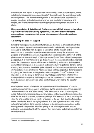 Furthermore, with regard to any required restructuring, Arts Council England, in line
with their funding agreements, need to satisfy themselves on the strength and skills
of management. This includes management of the delivery of an organisation’s
agreed objectives and artistic programme but also fundraising leadership and
targets, and to ensure therefore that the appropriate management structure is in
place.

Recommendation 4: Arts Council England, as part of their annual review of an
organisation under the funding agreement, should be satisfied that the
organisation’s management structure takes account of such fundraising
leadership.

4.3 Making the case for support

Linked to training and leadership in fundraising is the need to articulate clearly the
case for support, to demonstrate with reason and conviction why the organisation
deserves to be funded from the point of view of its artistic mission and its
contributions to its audience and its wider community; stating for what particular
purpose or project the donation is required; what outcomes will be achieved; and to
give assurance on the strength of the organisation from a financial and management
perspective. It is vital therefore to get this advocacy message developed and agreed
within the organisation so that all involved in fundraising understand and support it
and will therefore speak in a consistent and informed way to potential donors. Before
meeting with a prospective donor, good research should ensure their particular areas
of interest and focus are known. Additional focus on the prospective donor’s reasons
for giving are then added to the general case for support. Coutts11 note that “it is
important to tell the story to donors in a way that appeals to them, whether it be
through statistics or against the background of the organisation’s objectives. Always
have the donor’s perspective as a key point of focus when stating the case for
support”.

One important aspect of the case for support is the charitable status of cultural
organisations which is not always understood by the general public. In his report on
“Endowments in the Arts” Alan Davey, Chief Executive of Arts Council England,
noted that some fundraisers displayed shyness or embarrassment when making the
case for the arts as charities, concerned perhaps that a section of the public may still
view the arts as elitist and not worthy of support in the way that charities focused on
social causes are. But as he highlighted this is to lose sight of the work that many
cultural organisations do to promote inclusion in the community, education, and in
raising people’s aspirations and their quality of life. Arts organisations should
articulate such aspects with all the passion they can muster as being intrinsic to their
charitable status.



11
 Million Pound Donors Report 2011, Coutts Bank

                                                                                      22
 