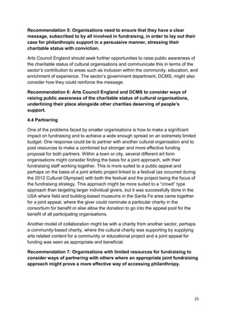 Recommendation 5: Organisations need to ensure that they have a clear
message, subscribed to by all involved in fundraising, in order to lay out their
case for philanthropic support in a persuasive manner, stressing their
charitable status with conviction.

Arts Council England should seek further opportunities to raise public awareness of
the charitable status of cultural organisations and communicate this in terms of the
sector’s contribution to areas such as inclusion within the community, education, and
enrichment of experience. The sector’s government department, DCMS, might also
consider how they could reinforce the message.

Recommendation 6: Arts Council England and DCMS to consider ways of
raising public awareness of the charitable status of cultural organisations,
underlining their place alongside other charities deserving of people’s
support.

4.4 Partnering

One of the problems faced by smaller organisations is how to make a significant
impact on fundraising and to achieve a wide enough spread on an extremely limited
budget. One response could be to partner with another cultural organisation and to
pool resources to make a combined but stronger and more effective funding
proposal for both partners. Within a town or city, several different art form
organisations might consider finding the basis for a joint approach, with their
fundraising staff working together. This is more suited to a public appeal and
perhaps on the basis of a joint artistic project linked to a festival (as occurred during
the 2012 Cultural Olympiad) with both the festival and the project being the focus of
the fundraising strategy. This approach might be more suited to a “crowd” type
approach than targeting larger individual givers, but it was successfully done in the
USA where field and building-based museums in the Santa Fe area came together
for a joint appeal, where the giver could nominate a particular charity in the
consortium for benefit or else allow the donation to go into the appeal pool for the
benefit of all participating organisations.

Another model of collaboration might be with a charity from another sector, perhaps
a community-based charity, where the cultural charity was supporting by supplying
arts related content for a community or educational project and a joint appeal for
funding was seen as appropriate and beneficial.

Recommendation 7: Organisations with limited resources for fundraising to
consider ways of partnering with others where an appropriate joint fundraising
approach might prove a more effective way of accessing philanthropy.




                                                                                        23
 
