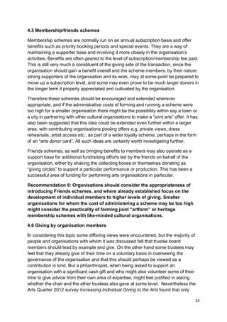 4.5 Membership/friends schemes

Membership schemes are normally run on an annual subscription basis and offer
benefits such as priority booking periods and special events. They are a way of
maintaining a supporter base and involving it more closely in the organisation’s
activities. Benefits are often geared to the level of subscription/membership fee paid.
This is still very much a constituent of the giving side of the transaction, since the
organisation should gain a benefit overall and the scheme members, by their nature
strong supporters of the organisation and its work, may at some point be prepared to
move up a subscription level, and some may even prove to be much larger donors in
the longer term if properly appreciated and cultivated by the organisation.

Therefore these schemes should be encouraged and extended wherever
appropriate, and if the administrative costs of forming and running a scheme were
too high for a smaller organisation there might be the possibility within say a town or
a city in partnering with other cultural organisations to make a “joint arts” offer. It has
also been suggested that this idea could be extended even further within a larger
area, with contributing organisations pooling offers e.g. private views, dress
rehearsals, artist access etc., as part of a wider loyalty scheme, perhaps in the form
of an “arts donor card”. All such ideas are certainly worth investigating further.

Friends schemes, as well as bringing benefits to members may also operate as a
support base for additional fundraising efforts led by the friends on behalf of the
organisation, either by shaking the collecting boxes or themselves donating as
“giving circles” to support a particular performance or production. This has been a
successful area of funding for performing arts organisations in particular.

Recommendation 8: Organisations should consider the appropriateness of
introducing Friends schemes, and where already established focus on the
development of individual members to higher levels of giving. Smaller
organisations for whom the cost of administering a scheme may be too high
might consider the practicality of forming joint “artform” or heritage
membership schemes with like-minded cultural organisations.

4.6 Giving by organisation members

In considering this topic some differing views were encountered, but the majority of
people and organisations with whom it was discussed felt that trustee board
members should lead by example and give. On the other hand some trustees may
feel that they already give of their time on a voluntary basis in overseeing the
governance of the organisation and that this should perhaps be viewed as a
contribution in kind. But a philanthropist, when being asked to support an
organisation with a significant cash gift and who might also volunteer some of their
time to give advice from their own area of expertise, might feel justified in asking
whether the chair and the other trustees also gave at some level. Nevertheless the
Arts Quarter 2012 survey Increasing Individual Giving to the Arts found that only

                                                                                         24
 
