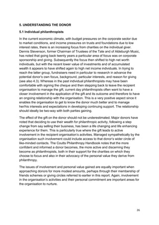 5. UNDERSTANDING THE DONOR

5.1 Individual philanthropists

In the current economic climate, with budget pressures on the corporate sector due
to market conditions, and income pressures on trusts and foundations due to low
interest rates, there is an increasing focus from charities on the individual giver.
Dennis Stevenson, former Chairman of Trustees of the Tate and of Aldeburgh Music,
has noted that going back twenty years a particular area of focus was on corporate
sponsorship and giving. Subsequently the focus then shifted to high net worth
individuals, but with the recent lower value of investments and of accumulated
wealth it appears to have shifted again to high net income individuals. In trying to
reach the latter group, fundraisers need in particular to research in advance the
potential donor’s own focus, background, particular interests, and reason for giving
(see also 4.3). Whereas in the past individual philanthropists may have been
comfortable with signing the cheque and then stepping back to leave the recipient
organisation to manage the gift, current day philanthropists often want to have a
closer involvement in the application of the gift and its outcome and therefore to have
an ongoing relationship with the organisation. This is a very positive aspect since it
enables the organisation to get to know the donor much better and to manage
her/his interests and expectations in developing continuing support. The relationship
should ideally be two-way with both parties gaining.

The effect of the gift on the donor should not be underestimated. Major donors have
noted that deciding to use their wealth for philanthropic activity, following a step
change from say selling their business, has been a life changing and life enhancing
experience for them. This is particularly true where the gift leads to active
involvement in the recipient organisation’s activities. Managed sympathetically by the
organisation such involvement could include access to that donor’s wider circle of
like-minded contacts. The Coutts Philanthropy Handbook notes that the more
confident and informed a donor becomes, the more active and discerning they
become as philanthropists, both in their support for the charities on which they
choose to focus and also in their advocacy of the personal value they derive from
philanthropy.

The issues of involvement and personal value gained are equally important when
approaching donors for more modest amounts, perhaps through their membership of
friends schemes or giving circles referred to earlier in this report. Again, involvement
in the organisation’s activities and their personal commitment are important areas for
the organisation to nurture.




                                                                                      26
 