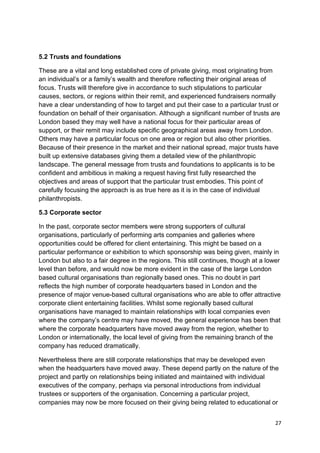 5.2 Trusts and foundations

These are a vital and long established core of private giving, most originating from
an individual’s or a family’s wealth and therefore reflecting their original areas of
focus. Trusts will therefore give in accordance to such stipulations to particular
causes, sectors, or regions within their remit, and experienced fundraisers normally
have a clear understanding of how to target and put their case to a particular trust or
foundation on behalf of their organisation. Although a significant number of trusts are
London based they may well have a national focus for their particular areas of
support, or their remit may include specific geographical areas away from London.
Others may have a particular focus on one area or region but also other priorities.
Because of their presence in the market and their national spread, major trusts have
built up extensive databases giving them a detailed view of the philanthropic
landscape. The general message from trusts and foundations to applicants is to be
confident and ambitious in making a request having first fully researched the
objectives and areas of support that the particular trust embodies. This point of
carefully focusing the approach is as true here as it is in the case of individual
philanthropists.

5.3 Corporate sector

In the past, corporate sector members were strong supporters of cultural
organisations, particularly of performing arts companies and galleries where
opportunities could be offered for client entertaining. This might be based on a
particular performance or exhibition to which sponsorship was being given, mainly in
London but also to a fair degree in the regions. This still continues, though at a lower
level than before, and would now be more evident in the case of the large London
based cultural organisations than regionally based ones. This no doubt in part
reflects the high number of corporate headquarters based in London and the
presence of major venue-based cultural organisations who are able to offer attractive
corporate client entertaining facilities. Whilst some regionally based cultural
organisations have managed to maintain relationships with local companies even
where the company’s centre may have moved, the general experience has been that
where the corporate headquarters have moved away from the region, whether to
London or internationally, the local level of giving from the remaining branch of the
company has reduced dramatically.

Nevertheless there are still corporate relationships that may be developed even
when the headquarters have moved away. These depend partly on the nature of the
project and partly on relationships being initiated and maintained with individual
executives of the company, perhaps via personal introductions from individual
trustees or supporters of the organisation. Concerning a particular project,
companies may now be more focused on their giving being related to educational or


                                                                                      27
 
