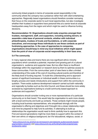 community linked projects in terms of corporate social responsibility in the
community where the company has a presence rather than with client entertaining
approaches. Regionally based organisations should therefore consider narrowing
their focus on the corporate sector to such local opportunities, but also investigate
whether their trustees or supporters have personal links at a senior level at corporate
headquarters away from the region and which might be used to influence funding
decisions.

Recommendation 10: Organisations should make enquiries amongst their
trustees, management, staff, and supporters, including existing donors, to
assemble a data base of personal contacts, whether with individual
philanthropists, trustees of trusts and foundations, or with corporate
executives, and encourage those individuals to use those contacts as part of
fundraising approaches. In the case of approaches to companies,
organisations should keep in mind any local initiatives which might appeal
from the point of view of corporate social responsibility in their base area.

5.4 The community

In many regional cities and towns there are now significant ethnic minority
populations which constitute a potential, important and growing part of a cultural
organisation’s audience and supporter base. But too often there is insufficient
knowledge within the organisation or research done by them to optimise access to
these communities. From the communities’ point of view there is often a limited
understanding of the scale of the cost of mounting cultural events and therefore of
the likely level of funding required. To build this understanding and to approach
owners of significant businesses or individual wealth in these communities is a
lengthy process and needs introductions and support from within the community in
question. There exists audience development research carried out both nationally
and regionally by bodies such as the Arts Council, and these should be more widely
accessed by organisations looking to a build community based approach to
audiences and supporters 12.

Organisations should consider inviting one or more representatives of a particular
community on to their board. This would help the organisation to work more closely
with a local community and build up contacts. Those contacts might include people,
including local business representatives, who empathised strongly with the
organisation’s offering and objectives and if brought into a closer relationship might
over time be prepared to help fund its activities. In attempting to build up
relationships the organisation would need to think carefully how to approach this.
First and second generations might be more likely to support within the context of
their own ethnic or religious background, be it for educational, religious, social, or

 www.artscouncil.org.uk/what-we-do/research-and-data/arts-audiences/arts-based-
12

segmentation-research/ and www.artscouncil.org.uk/funding/funded-projects/case-
studies/arts-nation

                                                                                     28
 