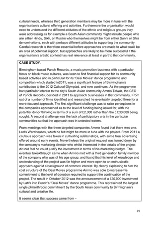 cultural needs, whereas third generation members may be more in tune with the
organisation’s cultural offering and activities. Furthermore the organisation would
need to understand the different attitudes of the ethnic and religious groups they
were addressing as for example a South Asian community might include people who
are either Hindu, Sikh, or Muslim who themselves might be from either Sunni or Shia
denominations, each with perhaps different attitudes to supporting the community.
Careful research is therefore essential before approaches are made to what could be
an area of potential support, but approaches are likely to be more successful if the
organisation’s artistic content has real relevance at least in part to that community.

CASE STUDY.

Birmingham based Punch Records, a music promotion business with a particular
focus on black music cultures, was keen to find financial support for its community
based activities and in particular for its “Desi Moves” dance programme and
competition which started in2011, was a significant feature of Birmingham’s
contribution to the 2012 Cultural Olympiad, and now continues. As the programme
had particular interest to the city’s South Asian community Ammo Talwar, the CEO
of Punch Records, decided in 2011 to approach businesses in that community. From
out of a number of firms identified and researched he eventually targeted three for a
more focused approach. The first significant challenge was to raise perceptions in
the companies approached as to the level of funding being asked for, with the
potential donor thinking in terms of a sum of £2,000 rather than the c.£30,000 being
sought. A second challenge was the lack of participatory arts in the particular
communities so that the approach was in untested waters.

From meetings with the three targeted companies Ammo found that there was one,
Latifs Warehouses, which he felt might be more in tune with the project. From 2011 a
cautious approach was taken in cultivating relationships, with some free advertising
offered around early events. Nevertheless the original request was turned down by
the company’s marketing director who whilst interested in the details of the project
did not feel he could justify the investment in terms of his marketing budget. The
eventual breakthrough came when Ammo met with a third generation family member
of the company who was of his age group, and found that his level of knowledge and
understanding of the project was far higher and more open to an enthusiastic
approach against a background of common interest. By clearly explaining to him the
cost structure of the Desi Moves programme Ammo was able to increase his
commitment to the level of donation required to support the continuation of the
project. The result in October 2012 was the announcement of a £30,000 investment
by Latifs into Punch’s “Desi Moves” dance programme. This represented the largest
single philanthropic commitment by the South Asian community to Birmingham’s
cultural and creative life.

It seems clear that success came from –


                                                                                   29
 