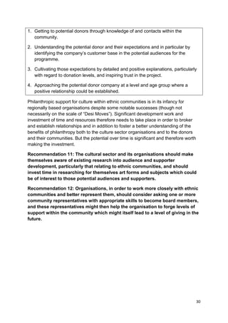 1. Getting to potential donors through knowledge of and contacts within the
   community.

2. Understanding the potential donor and their expectations and in particular by
   identifying the company’s customer base in the potential audiences for the
   programme.

3. Cultivating those expectations by detailed and positive explanations, particularly
   with regard to donation levels, and inspiring trust in the project.

4. Approaching the potential donor company at a level and age group where a
   positive relationship could be established.

Philanthropic support for culture within ethnic communities is in its infancy for
regionally based organisations despite some notable successes (though not
necessarily on the scale of “Desi Moves”). Significant development work and
investment of time and resources therefore needs to take place in order to broker
and establish relationships and in addition to foster a better understanding of the
benefits of philanthropy both to the culture sector organisations and to the donors
and their communities. But the potential over time is significant and therefore worth
making the investment.

Recommendation 11: The cultural sector and its organisations should make
themselves aware of existing research into audience and supporter
development, particularly that relating to ethnic communities, and should
invest time in researching for themselves art forms and subjects which could
be of interest to those potential audiences and supporters.

Recommendation 12: Organisations, in order to work more closely with ethnic
communities and better represent them, should consider asking one or more
community representatives with appropriate skills to become board members,
and these representatives might then help the organisation to forge levels of
support within the community which might itself lead to a level of giving in the
future.




                                                                                        30
 